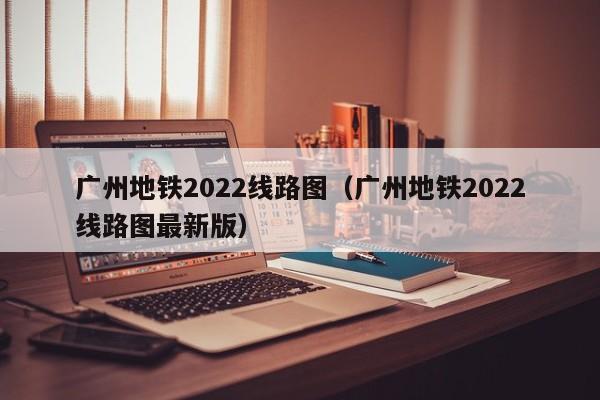 广州地铁2022线路图（广州地铁2022线路图最新版）