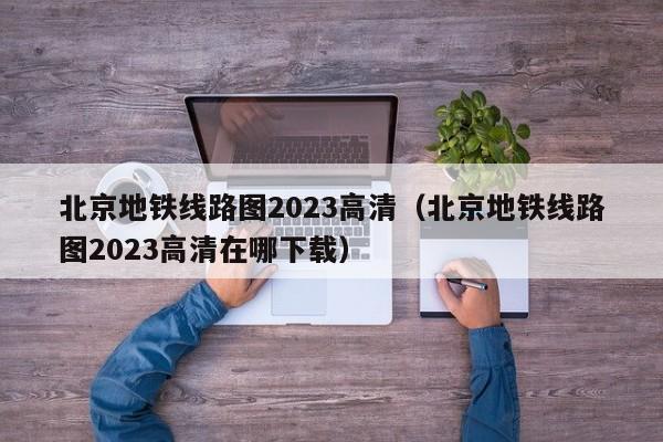 北京地铁线路图2023高清（北京地铁线路图2023高清在哪下载）