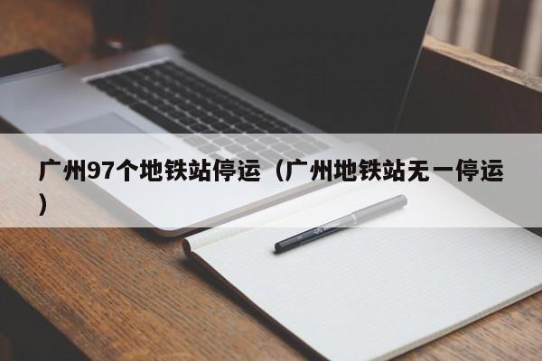 广州97个地铁站停运（广州地铁站无一停运）