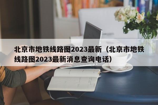 北京市地铁线路图2023最新（北京市地铁线路图2023最新消息查询电话）