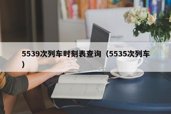 5539次列车时刻表查询（5535次列车）