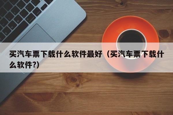 买汽车票下载什么软件最好（买汽车票下载什么软件?）