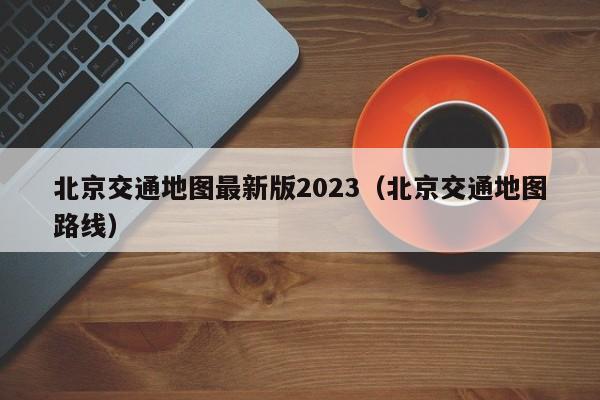 北京交通地图最新版2023（北京交通地图路线）