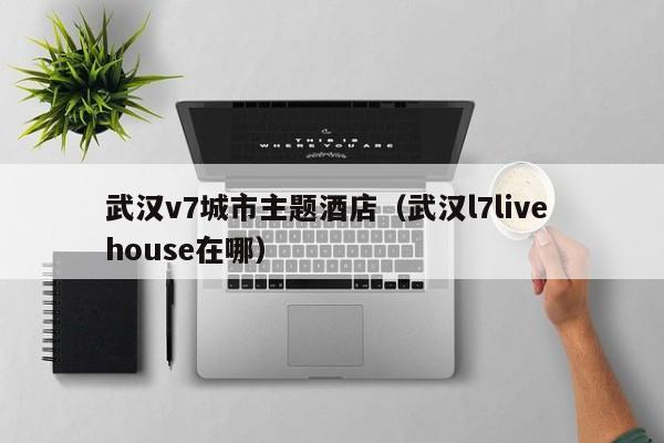 武汉v7城市主题酒店（武汉l7live house在哪）