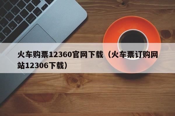 火车购票12360官网下载（火车票订购网站12306下载）