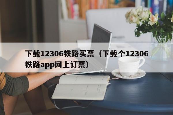 下载12306铁路买票（下载个12306铁路app网上订票）