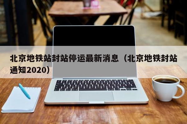 北京地铁站封站停运最新消息（北京地铁封站通知2020）