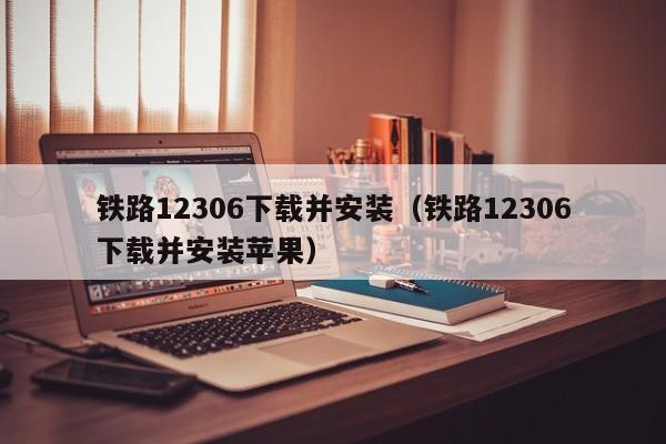 铁路12306下载并安装（铁路12306下载并安装苹果）