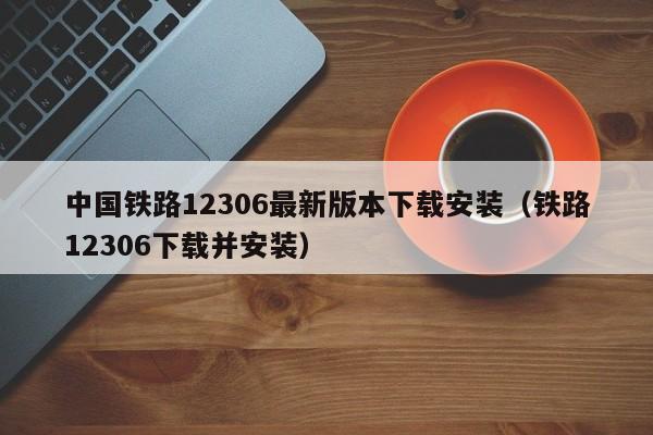 中国铁路12306最新版本下载安装（铁路12306下载并安装）