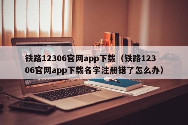 铁路12306官网app下载（铁路12306官网app下载名字注册错了怎么办）