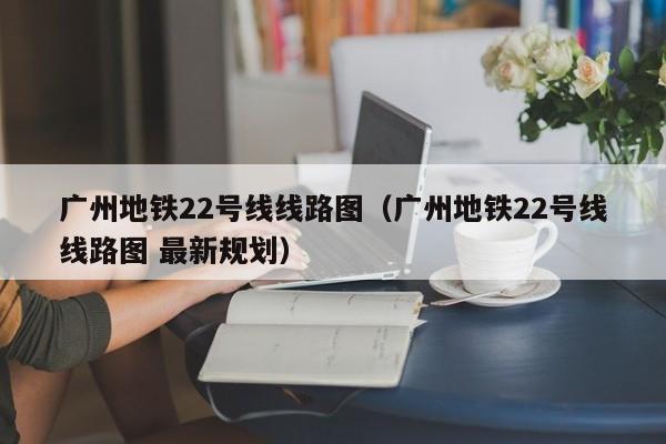 广州地铁22号线线路图（广州地铁22号线线路图 最新规划）