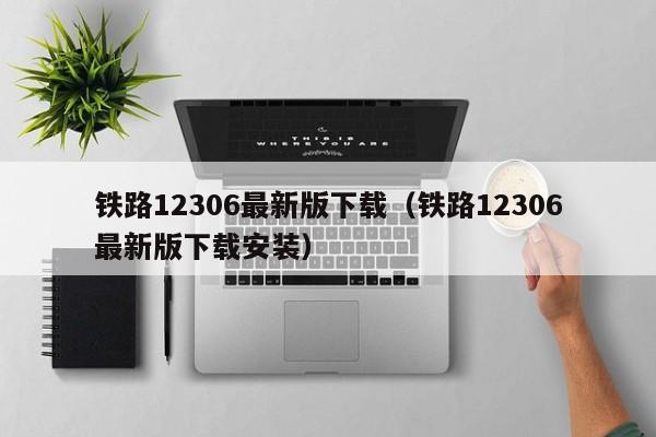 铁路12306最新版下载（铁路12306最新版下载安装）