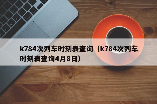 k784次列车时刻表查询（k784次列车时刻表查询4月8日）