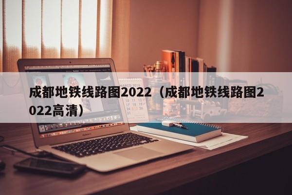 成都地铁线路图2022（成都地铁线路图2022高清）