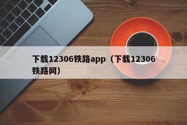 下载12306铁路app（下载12306铁路网）