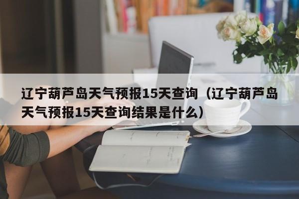 辽宁葫芦岛天气预报15天查询（辽宁葫芦岛天气预报15天查询结果是什么）