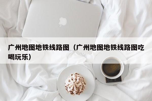 广州地图地铁线路图（广州地图地铁线路图吃喝玩乐）