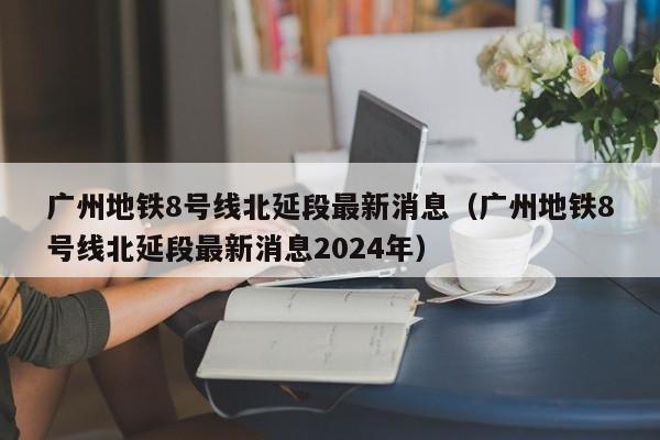 广州地铁8号线北延段最新消息（广州地铁8号线北延段最新消息2024年）