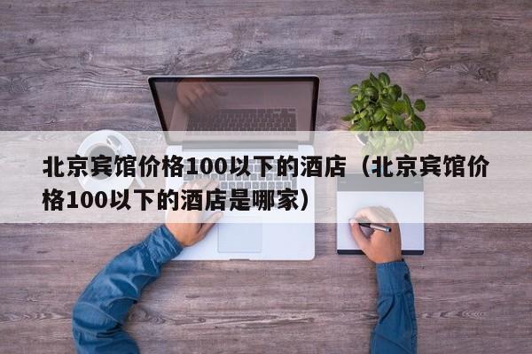 北京宾馆价格100以下的酒店（北京宾馆价格100以下的酒店是哪家）