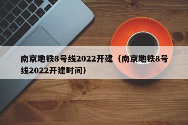 南京地铁8号线2022开建（南京地铁8号线2022开建时间）