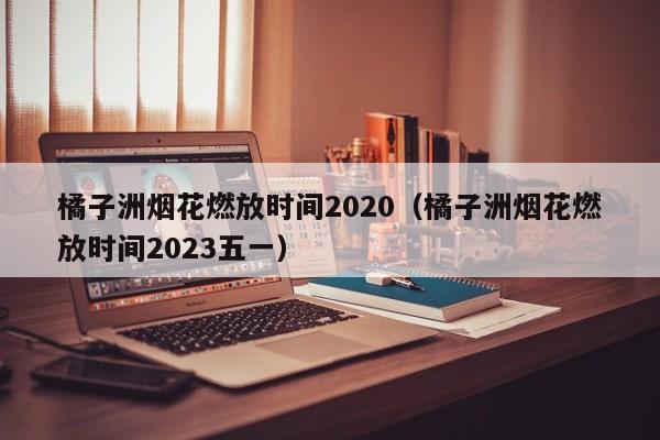 橘子洲烟花燃放时间2020（橘子洲烟花燃放时间2023五一）