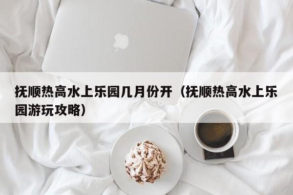 抚顺热高水上乐园几月份开（抚顺热高水上乐园游玩攻略）