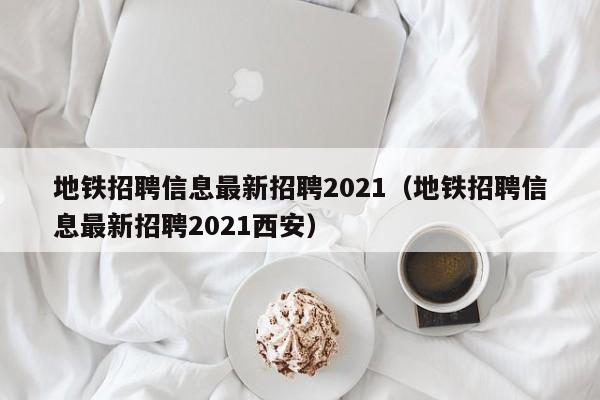 地铁招聘信息最新招聘2021（地铁招聘信息最新招聘2021西安）