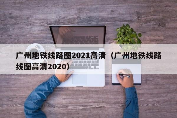 广州地铁线路图2021高清（广州地铁线路线图高清2020）