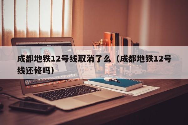 成都地铁12号线取消了么（成都地铁12号线还修吗）