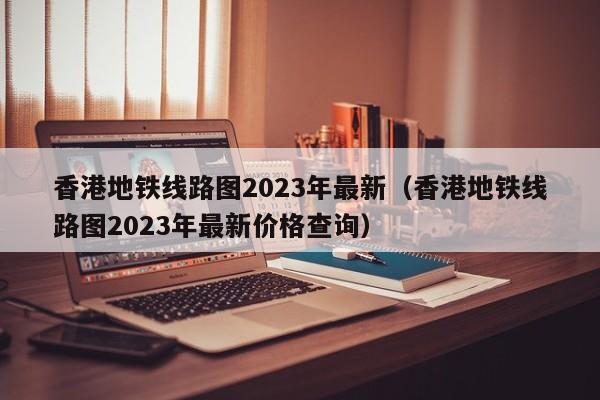 香港地铁线路图2023年最新（香港地铁线路图2023年最新价格查询）