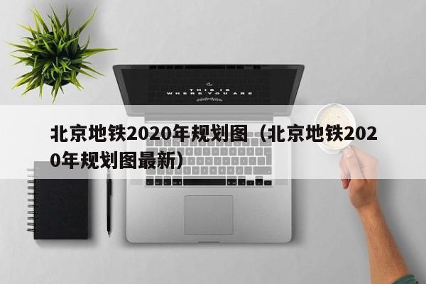 北京地铁2020年规划图（北京地铁2020年规划图最新）