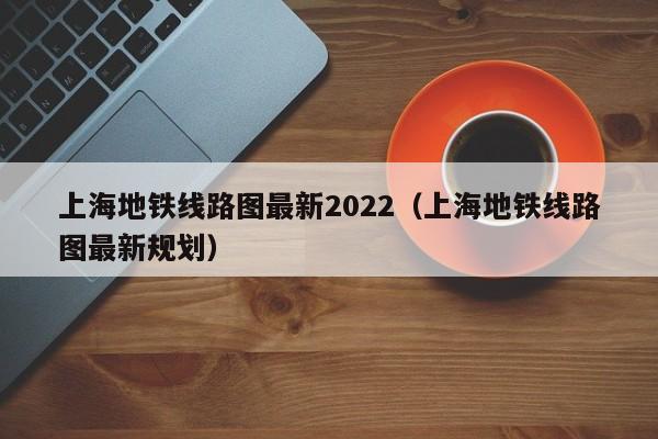 上海地铁线路图最新2022（上海地铁线路图最新规划）