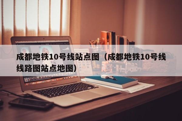 成都地铁10号线站点图（成都地铁10号线线路图站点地图）