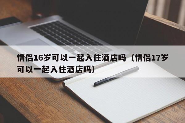 情侣16岁可以一起入住酒店吗（情侣17岁可以一起入住酒店吗）