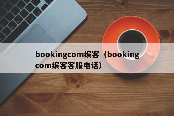 bookingcom缤客（bookingcom缤客客服电话）