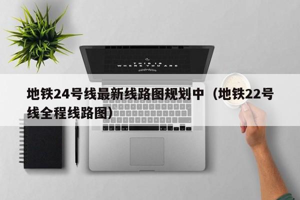 地铁24号线最新线路图规划中（地铁22号线全程线路图）