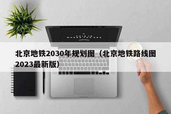 北京地铁2030年规划图（北京地铁路线图2023最新版）