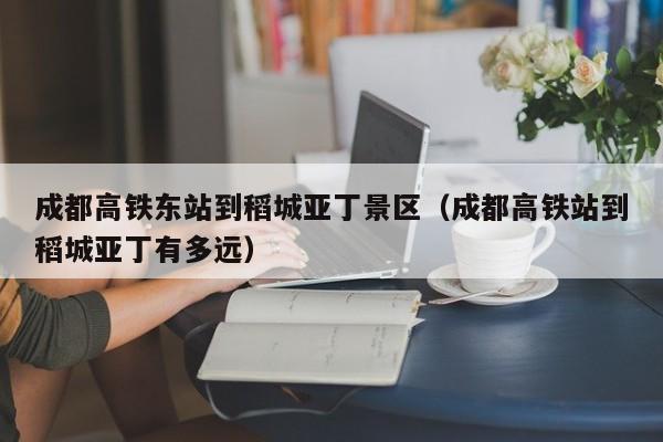 成都高铁东站到稻城亚丁景区（成都高铁站到稻城亚丁有多远）