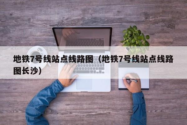 地铁7号线站点线路图（地铁7号线站点线路图长沙）