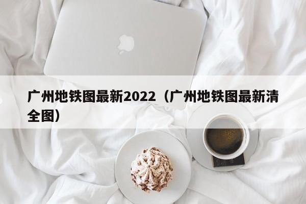 广州地铁图最新2022（广州地铁图最新清全图）  第1张